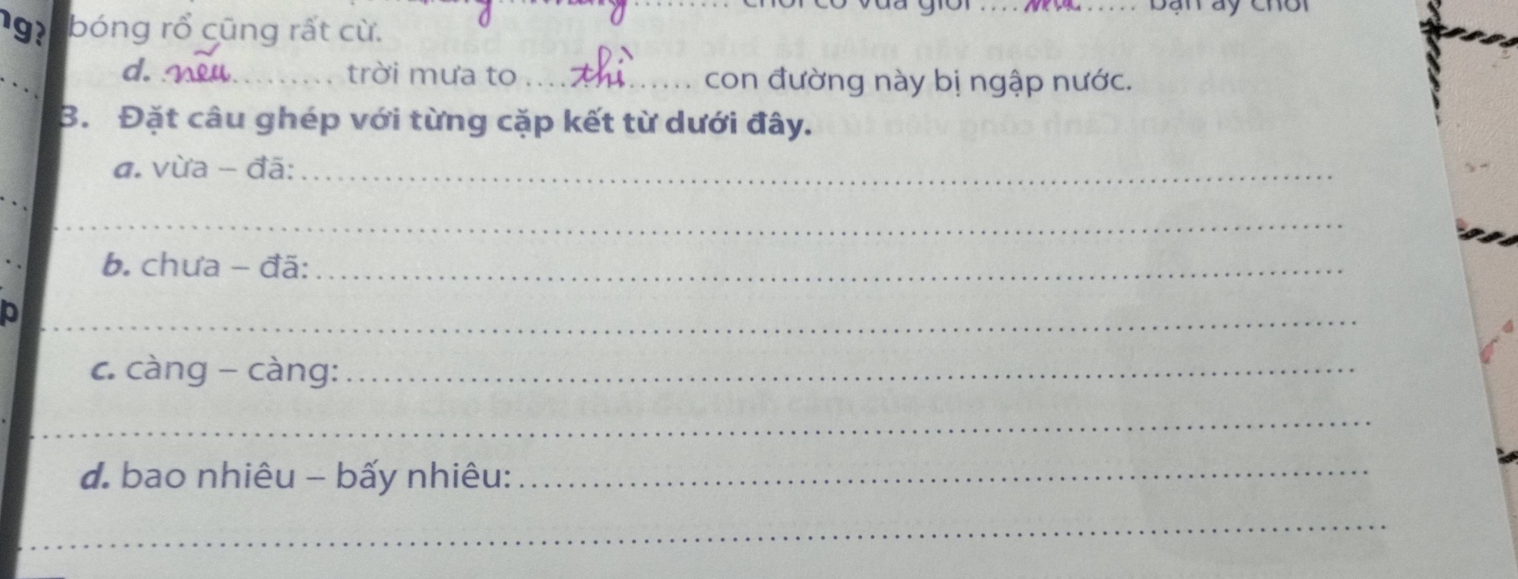 Bạn áy chời 
19 bóng rổ cũng rất cừ. 
_ 
d. _trời mưa to_ con đường này bị ngập nước. 
B. Đặt câu ghép với từng cặp kết từ dưới đây. 
a. vừa - đã:_ 
_ 
_ 
b. chưa - đã:_ 
_ 
c. càng - càng:_ 
_ 
d. bao nhiêu - bấy nhiêu: 
_ 
_