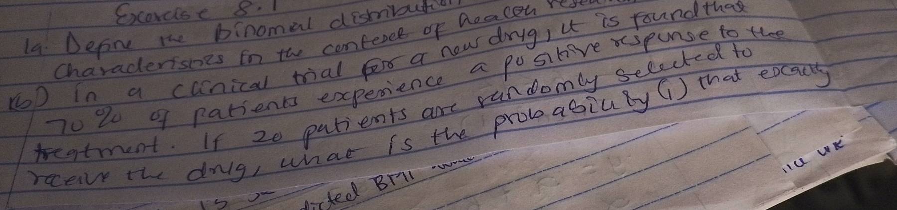 Excorcise 8. 1 
1a. Defone the binomal distiutio 
Charadersies in the comfercl of Deacen rese 
KD In a canical trial fe a now drig, u is round the
70 2 9f patients experience a positive spunse to thee 
teatment. If 20 patients are randomly selectedd to 
rcceive the dolg, what is the probabiuBy () that eocacy 
Iu WK 
dirted Brll