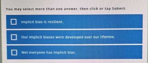 You may select more than one answer, then click or tap Submit.
Implicit bias is resilient.
Our implicit biases were developed over our lifetime.
Not everyone has implicit bias.