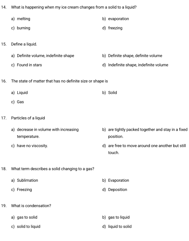 What is happening when my ice cream changes from a solid to a liquid?
a) melting b) evaporation
c) burning d) freezing
15. Define a liquid.
a) Definite volume, indefinite shape b) Definite shape, definite volume
c) Found in stars d) Indefinite shape, indefinite volume
16. The state of matter that has no definite size or shape is
a) Liquid b) Solid
c) Gas
17. Particles of a liquid
a) decrease in volume with increasing b) are tightly packed together and stay in a fixed
temperature. position.
c) have no viscosity. d) are free to move around one another but still
touch.
18. What term describes a solid changing to a gas?
a) Sublimation b) Evaporation
c) Freezing d) Deposition
19. What is condensation?
a) gas to solid b) gas to liquid
c) solid to liquid d) liquid to solid