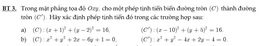 BT 3. Trong mặt phẳng tọa độ Oxy, cho một phép tịnh tiến biến đường tròn (C) thành đường 
tròn (C'). Hãy xác định phép tịnh tiến đó trong các trường hợp sau: 
a) (C):(x+1)^2+(y-2)^2=16, (C'):(x-10)^2+(y+5)^2=16. 
b) (C):x^2+y^2+2x-6y+1=0, (C'):x^2+y^2-4x+2y-4=0.