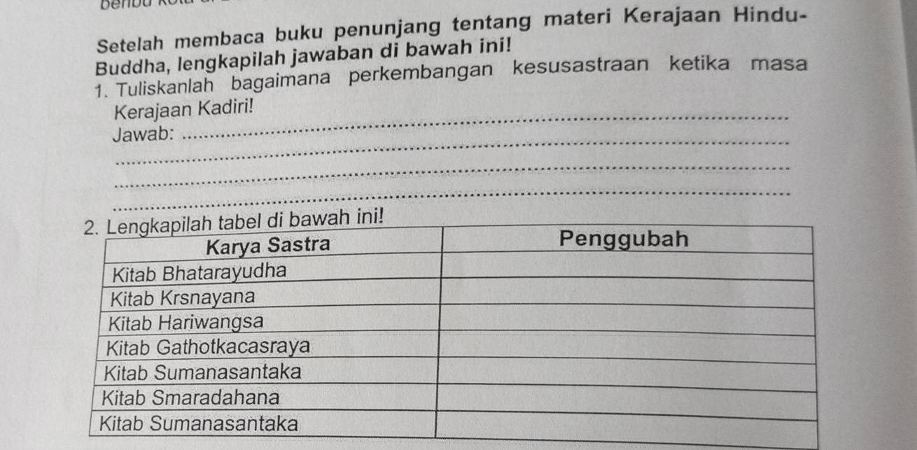 benbu 
Setelah membaca buku penunjang tentang materi Kerajaan Hindu- 
Buddha, lengkapilah jawaban di bawah ini! 
1. Tuliskanlah bagaimana perkembangan kesusastraan ketika masa 
Kerajaan Kadiri! 
_ 
Jawab: 
_ 
_ 
_