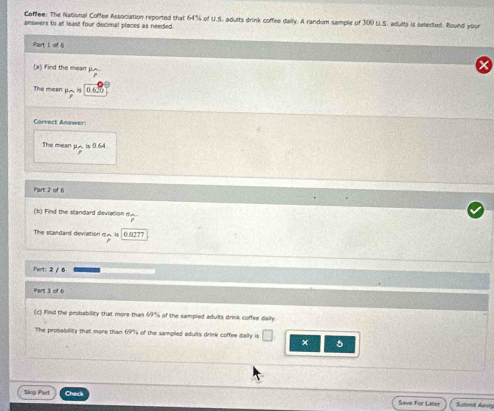 Coffee: The National Coffee Association reported that 64% of U.S. adults drink coffee dally. A random sample of 300 U.S. adults is selected. Round your 
answers to at least four decimal places as needed. 
Part 1 of 5 
(a) Find the mean μ
The mean μA is 0.620
Correct Answer: 
The mean μ is 0.64. 
Part 2 of 6 
(b) Find the standard deviation g 
The standard deviation gA is 0.0277
Part: 2 / 6 
Part 3 of 6 
(c) Find the probability that more than 69% of the sampled adults drink coffee daily. 
The probability that more than 69% of the sampled adults drink coffee dally is □ × 5
Skig Part Check Save For Later Submit Assig