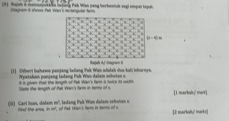 (2) Rajah 6 menunjukkan laḍang Pak Wan yang berbentuk segi empat tepat.
Diagram 6 shows Pak Wan's rectangular farm.
(i) Diberi bahawa panjang ladang Pak Wan adaļah dua kali lebarnya.
Nyatakan panjang ladang Pak Wan dalam sebutan x.
It is given that the length of Pak Wan's farm is twice its width.
State the length of Pak Wan's farm in terms of x.
[1 markah/ mark]
(ii) Cari luas, dalam m^2 3, ladang Pak Wan dalam sebutan x.
Find the area, in m^2 of Pak Wan's farm in terms of x.
[2 markah/ marks]