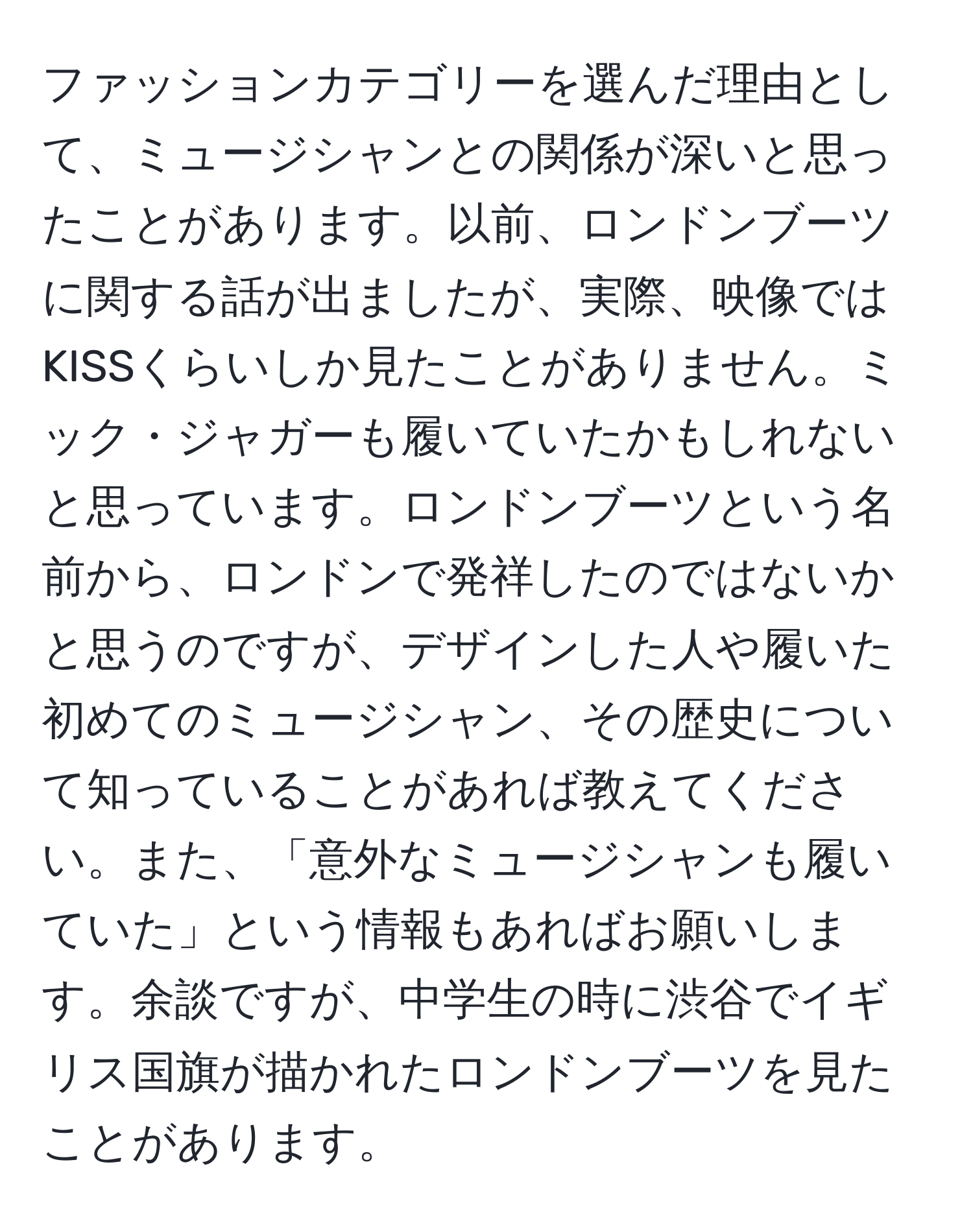 ファッションカテゴリーを選んだ理由として、ミュージシャンとの関係が深いと思ったことがあります。以前、ロンドンブーツに関する話が出ましたが、実際、映像ではKISSくらいしか見たことがありません。ミック・ジャガーも履いていたかもしれないと思っています。ロンドンブーツという名前から、ロンドンで発祥したのではないかと思うのですが、デザインした人や履いた初めてのミュージシャン、その歴史について知っていることがあれば教えてください。また、「意外なミュージシャンも履いていた」という情報もあればお願いします。余談ですが、中学生の時に渋谷でイギリス国旗が描かれたロンドンブーツを見たことがあります。