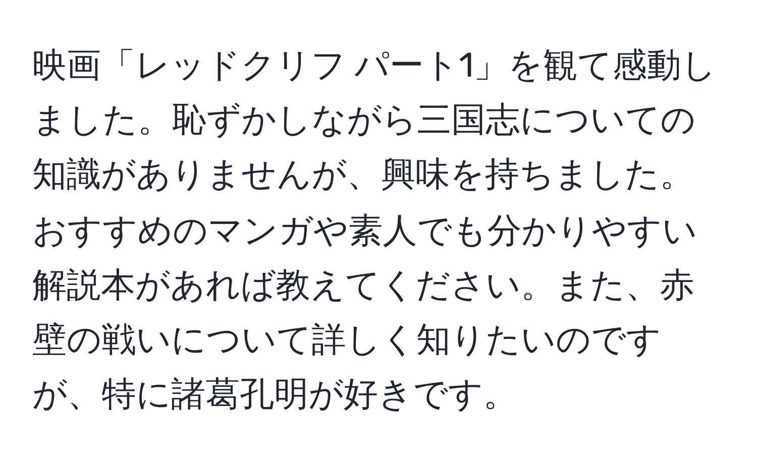 映画「レッドクリフ パート1」を観て感動しました。恥ずかしながら三国志についての知識がありませんが、興味を持ちました。おすすめのマンガや素人でも分かりやすい解説本があれば教えてください。また、赤壁の戦いについて詳しく知りたいのですが、特に諸葛孔明が好きです。