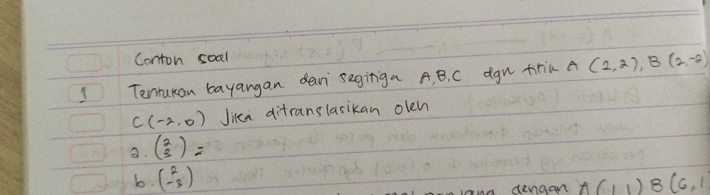 Conton soal
1 Tentukan bayangan dein segiriga A, B. C dgn trin A (2,2), B(2,-2)
C(-2,0) Jika ditranslasikan olen
a. beginpmatrix 2 3endpmatrix =
b. beginpmatrix 2 -3endpmatrix A(11)B(6,1
dengan