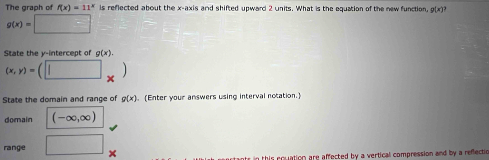 The graph of f(x)=11^x is reflected about the x-axis and shifted upward 2 units. What is the equation of the new function, g(x)
g(x)=
^circ 
State the y-intercept of g(x).
(x,y)=  
State the domain and range of g(x). (Enter your answers using interval notation.) 
domain (-∈fty ,∈fty )
range  ..8 18-□ 
in thir equation are affected by a vertical compression and by a reflectio