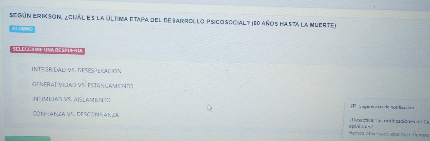 SEGúN ERIKSOn, ¿CuÁl es la última etapa del desarrollo PSicosocial? (60 años hasta la Muerte)
ALUMNO
SELECCIONE UNA RESPUESTA
INTEGRIDAD VS. DESESPERACIÓN
GENERATIVIDAD VS. ESTANCAMIENTO
INTIMIDAD VS. AISLAMIENTO
Sugerencias de notificación
CONFIANZA VS. DESCONFIANZA ¿Desactivar las notificaciones de Ce
opiniones?
Hemos observado que hace tiempo