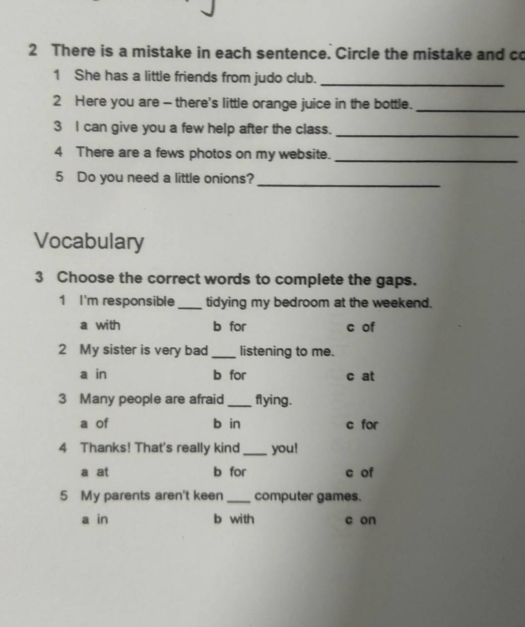 There is a mistake in each sentence. Circle the mistake and co
1 She has a little friends from judo club._
2 Here you are - there's little orange juice in the bottle._
3 I can give you a few help after the class._
4 There are a fews photos on my website._
5 Do you need a little onions?_
Vocabulary
3 Choose the correct words to complete the gaps.
1 I'm responsible _tidying my bedroom at the weekend.
a with b for c of
2 My sister is very bad _listening to me.
a in b for c at
3 Many people are afraid _flying.
a of b in c for
4 Thanks! That's really kind _you!
a at b for c of
5 My parents aren't keen _computer games.
a in b with c on