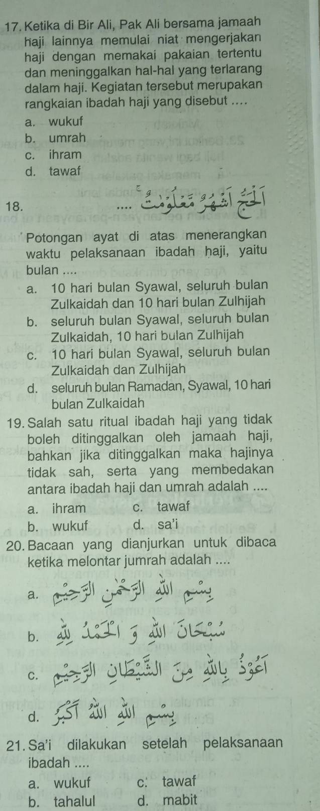 Ketika di Bir Ali, Pak Ali bersama jamaah
haji lainnya memulai niat mengerjakan
haji dengan memakai pakaian tertentu
dan meninggalkan hal-hal yang terlarang
dalam haji. Kegiatan tersebut merupakan
rangkaian ibadah haji yang disebut ....
a. wukuf
b. umrah
c. ihram
d. tawaf
s 
18. ..
Potongan ayat di atas menerangkan
waktu pelaksanaan ibadah haji, yaitu
bulan ....
a. 10 hari bulan Syawal, seluruh bulan
Zulkaidah dan 10 hari bulan Zulhijah
b. seluruh bulan Syawal, seluruh bulan
Zulkaidah, 10 hari bulan Zulhijah
c. 10 hari bulan Syawal, seluruh bulan
Zulkaidah dan Zulhijah
d. seluruh bulan Ramadan, Syawal, 10 hari
bulan Zulkaidah
19. Salah satu ritual ibadah haji yang tidak
boleh ditinggalkan oleh jamaah haji，
bahkan jika ditinggalkan maka hajinya
tidak sah, serta yang membedakan
antara ibadah haji dan umrah adalah ....
a. ihram c. tawaf
b. wukuf d. sa'i
20. Bacaan yang dianjurkan untuk dibaca
ketika melontar jumrah adalah ....
a.
b. à 1T1 3 à Sq:
C. p juā je jy sié
d.
21. Sa'i dilakukan setelah pelaksanaan
ibadah ....
a. wukuf c. tawaf
b. tahalul d. mabit