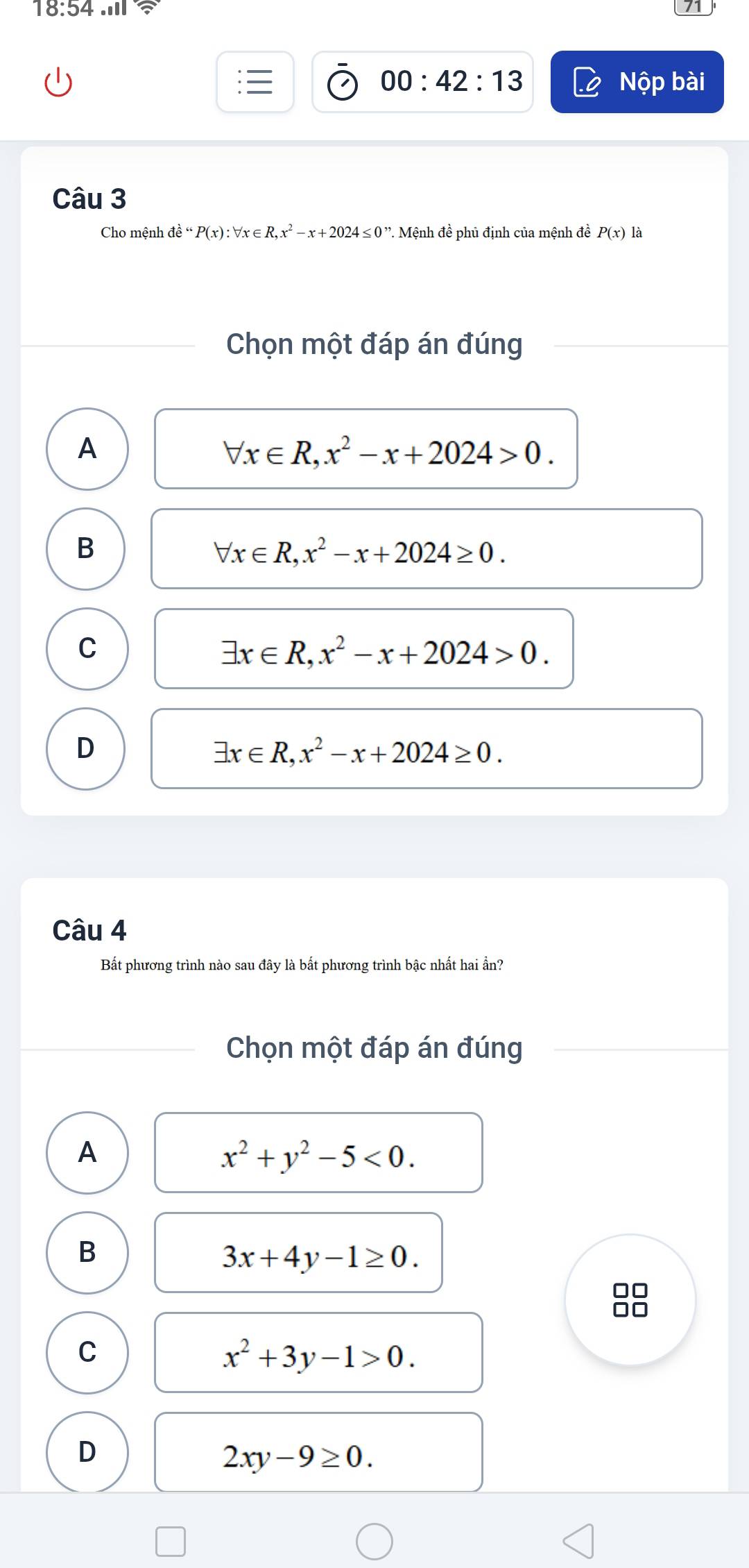 18:54.111 
00:42:13 Nộp bài
Câu 3
Cho mệnh dhat e“P(x):forall x∈ R,x^2-x+2024≤ 0” *. Mệnh đề phủ định của mệnh đề P(x) là
Chọn một đáp án đúng
A
forall x∈ R, x^2-x+2024>0.
B
forall x∈ R, x^2-x+2024≥ 0.
C
exists x∈ R, x^2-x+2024>0.
D
exists x∈ R, x^2-x+2024≥ 0. 
Câu 4
Bất phương trình nào sau đây là bất phương trình bậc nhất hai ẵn?
Chọn một đáp án đúng
A
x^2+y^2-5<0</tex>.
B
3x+4y-1≥ 0. 
□□
C
x^2+3y-1>0.
D
2xy-9≥ 0.