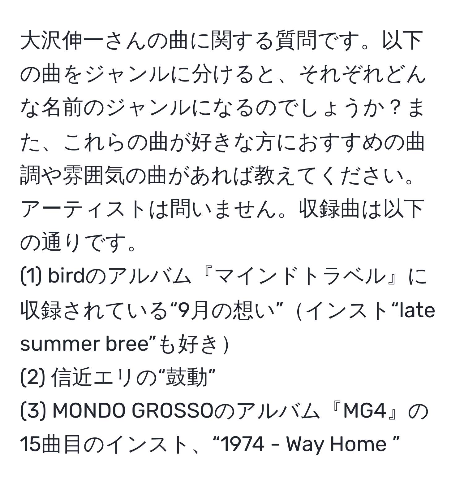 大沢伸一さんの曲に関する質問です。以下の曲をジャンルに分けると、それぞれどんな名前のジャンルになるのでしょうか？また、これらの曲が好きな方におすすめの曲調や雰囲気の曲があれば教えてください。アーティストは問いません。収録曲は以下の通りです。
(1) birdのアルバム『マインドトラベル』に収録されている“9月の想い”インスト“late summer bree”も好き
(2) 信近エリの“鼓動”
(3) MONDO GROSSOのアルバム『MG4』の15曲目のインスト、“1974 - Way Home ”