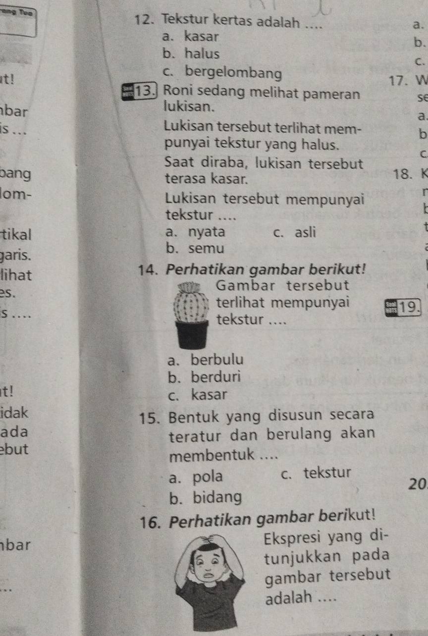 =ng Tua 12. Tekstur kertas adalah ....
a.
a. kasar
b.
b. halus
C.
c. bergelombang
It! 17. W
13. Roni sedang melihat pameran
se
lukisan.
bar a.
is ...
Lukisan tersebut terlihat mem-
b
punyai tekstur yang halus.
C
Saat diraba, lukisan tersebut
bang terasa kasar. 18. K
lom- Lukisan tersebut mempunyai
r
tekstur ....
tikal a. nyata c. asli
garis.
b. semu
lihat 14. Perhatikan gambar berikut!
Gambar tersebut
es.
terlihat mempunyai 19.
S …_ tekstur ....
a. berbulu
b. berduri
t! c. kasar
idak
15. Bentuk yang disusun secara
ada
teratur dan berulang akan
but
membentuk ....
a. pola c. tekstur
20
b. bidang
16. Perhatikan gambar berikut!
bar Ekspresi yang di-
tunjukkan pada
gambar tersebut
adalah ....