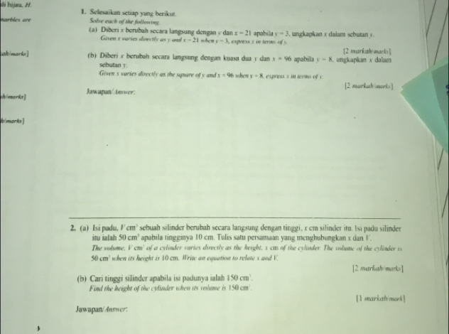 di hijæu. H. 1. Selesaikan setiap yang berikut. 
Solve each of the followring 
marbles are (a) Diberi x berubah secara langsung dengan v dan x-21 apabila y=3 , ungkapkan x daiam scbutan y. 
Given x varies directls as y and x-21 whem y=3 , express x in terms of s 
alt/marks] (b) Diberi x beruban secara langsung dengan kuasa dua y dan x=96 apabila y=8 ungkapikan x daliam [2 markahoarks] 
sebutan y. 
Given s varies directly as the square of y and x=96 when r=8 express x in terms of x
[2 markah arks ] 
ch/mark Jawapan/tever: 
h/marks] 
2. (a) Isi padu. Vcm^3 sebuah silinder berubah secara langsung dengan tinggi, x cm silinder itu. Isi padu silinder 
itu ialah 50cm^3 apabila tingginya 10 cm. Tulis satu persamaan yang menghubungkan x dan '. 
The volume. l'cm' of a cylinder varies directly as the height, x cm of the cylinder. The volume of the cylinder is
50cm^3 when its height is 10 cm. Write an equation to relate x and V
[2 markah/marks] 
(b) Cari tinggi silinder apabila isi padunya ialah 150cm^3. 
Find the height of the cylinder when its volume is 150cm
[1 markah/mark] 
Jawapan/Answer: