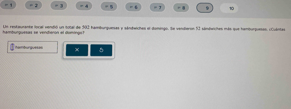 1 2 3 4 5 6 7 8 9 10 
Un restaurante local vendió un total de 502 hamburguesas y sándwiches el domingo. Se vendieron 52 sándwiches más que hamburguesas. ¿Cuántas 
hamburguesas se vendieron el domingo? 
hamburguesas 
× 5