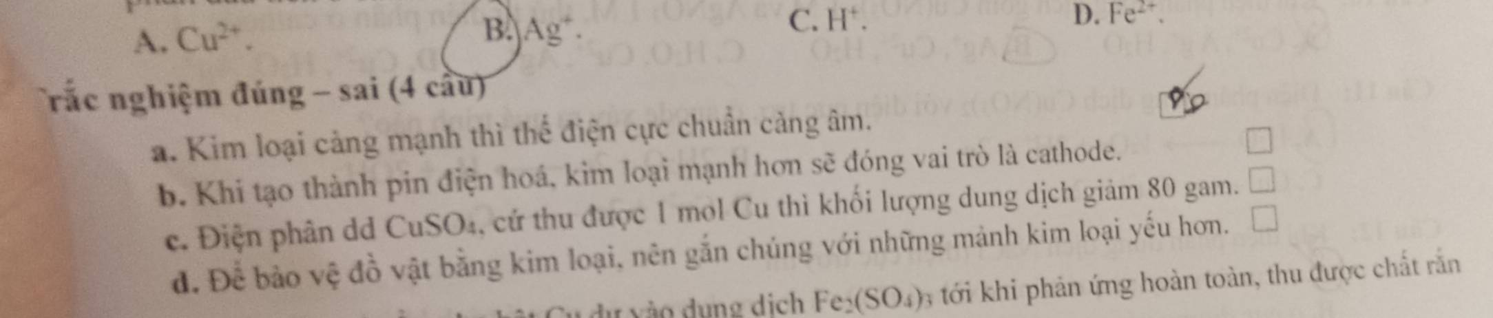 A. Cu^(2+).
B. Ag^+.
C. H^+. D. Fe^(2+). 
rắc nghiệm đúng - sai (4 cầu)
a. Kim loại cảng mạnh thì thể điện cực chuẩn cảng âm.
b. Khi tạo thành pin điện hoá, kim loại mạnh hơn sẽ đóng vai trò là cathode.
c. Điện phân dd CuSO₄, cứ thu được 1 mol Cu thì khối lượng dung dịch giảm 80 gam. □
đ. Để bảo vệ đồ vật bằng kim loại, nên gắn chúng với những mảnh kim loại yếu hơn. V 
u ng dịch Fe_2(SO_4) 6 ới khi phản ứng hoàn toàn, thu được chất rắn