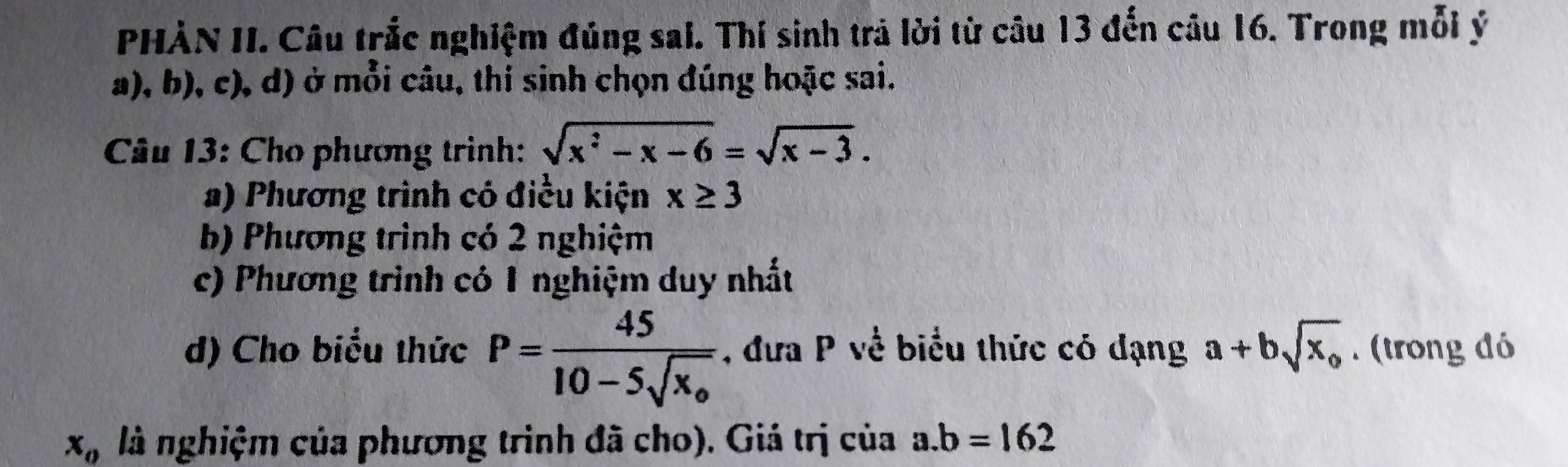 PHÀN II. Câu trắc nghiệm đúng sai. Thí sinh trả lời từ câu 13 đến câu 16. Trong mỗi ý
a), b), c), d) ở mỗi câu, thí sinh chọn đúng hoặc sai.
Câu 13: Cho phương trình: sqrt(x^2-x-6)=sqrt(x-3). 
a) Phương trình có điều kiện x≥ 3
b) Phương trình có 2 nghiệm
c) Phương trình có 1 nghiệm duy nhất
d) Cho biểu thức P=frac 4510-5sqrt(x_0) , đưa P về biểu thức có đạng a+bsqrt(x_o). (trong dó
x_0 là nghiệm của phương trình đã cho). Giá trị của a. b=162