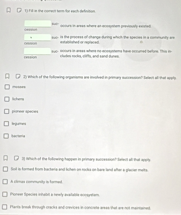 Fill in the correct term for each definition
SuC- occurs in areas where an ecosystem previously existed.
cession
suc- is the process of change during which the species in a community are
cession established or replaced.
suc- occurs in areas where no ecosystems have occurred before. This in-
cession cludes rocks, cliffs, and sand dunes.
2) Which of the following organisms are involved in primary succession? Select all that apply.
mosses
lichens
pioneer species
legumes
bacteria
3) Which of the following happen in primary succession? Select all that apply.
Soil is formed from bacteria and lichen on rocks on bare land after a glacier melts.
A climax community is formed.
Pioneer Species inhabit a newly available ecosystem.
Plants break through cracks and crevices in concrete areas that are not maintained.