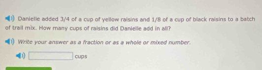 Danielle added 3/4 of a cup of yellow raisins and 1/8 of a cup of black raisins to a batch 
of trail mix. How many cups of raisins did Danielle add in all? 
Write your answer as a fraction or as a whole or mixed number. 
D) □ cups