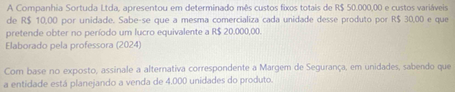 A Companhia Sortuda Ltda, apresentou em determinado mês custos fixos totais de R$ 50.000,00 e custos variáveis 
de R$ 10,00 por unidade. Sabe-se que a mesma comercializa cada unidade desse produto por R$ 30,00 e que 
pretende obter no período um lucro equivalente a R$ 20.000,00. 
Elaborado pela professora (2024) 
Com base no exposto, assinale a alternativa correspondente a Margem de Segurança, em unidades, sabendo que 
a entidade está planejando a venda de 4.000 unidades do produto.