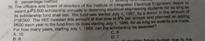 B. percentage method D.sn ang tanơ m
36. The officers and board of directors of the Institute of Integrated Electrical Engineers desire to
award a P3,600 scholarship annually to deserving electrical engineering students for as long as
its scholarship fund shall last. The fund was started July 1, 1987, by a donor in the amount of
P18,000. The IIEE invested this amount at that time at 8% per annum and planned on adding
P600 each year to the fund from its dues starting July 1, 1988, for as long as awards are made.
For how many years, starting July 1, 1988, can the scholarship be awarded?
A. 10 C. 9
B. 8 D. 7