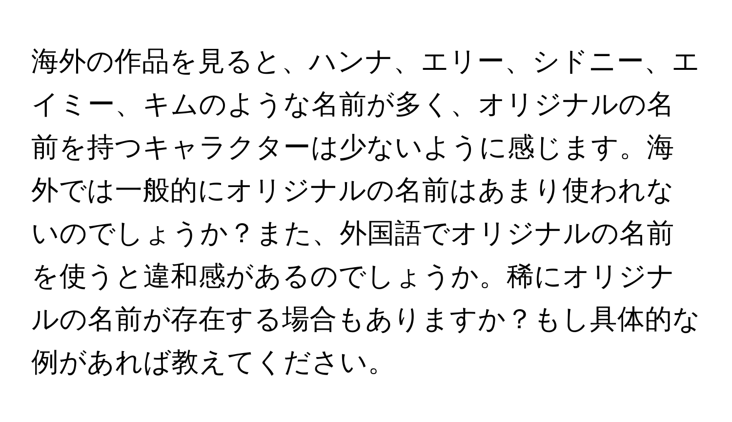 海外の作品を見ると、ハンナ、エリー、シドニー、エイミー、キムのような名前が多く、オリジナルの名前を持つキャラクターは少ないように感じます。海外では一般的にオリジナルの名前はあまり使われないのでしょうか？また、外国語でオリジナルの名前を使うと違和感があるのでしょうか。稀にオリジナルの名前が存在する場合もありますか？もし具体的な例があれば教えてください。