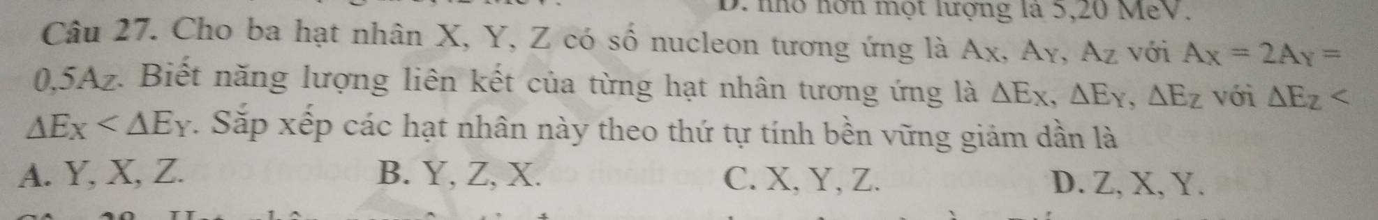 nn nơn một lượng là 5, 20 MeV.
Câu 27. Cho ba hạt nhân X, Y, Z có số nucleon tương ứng là Ax, Ay, Az với A_X=2A_Y=
0, 5Az. Biết năng lượng liên kết của từng hạt nhân tương ứng là △ Ex, △ Ey, △ Ez với △ E_Z
△ Ex v. Sắp xếp các hạt nhân này theo thứ tự tính bền vững giảm dần là
A. Y, X, Z. B. Y, Z, X. C. X, Y, Z. D. Z, X, Y.