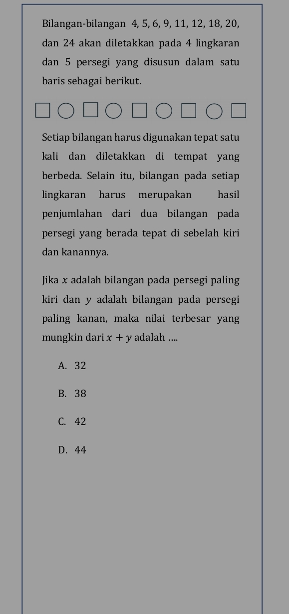 Bilangan-bilangan 4, 5, 6, 9, 11, 12, 18, 20,
dan 24 akan diletakkan pada 4 lingkaran
dan 5 persegi yang disusun dalam satu
baris sebagai berikut.
Setiap bilangan harus digunakan tepat satu
kali dan diletakkan di tempat yang 
berbeda. Selain itu, bilangan pada setiap
lingkaran harus merupakan hasil
penjumlahan dari dua bilangan pada
persegi yang berada tepat di sebelah kiri
dan kanannya.
Jika x adalah bilangan pada persegi paling
kiri dan y adalah bilangan pada persegi
paling kanan, maka nilai terbesar yang
mungkin dari x+y adalah ....
A. 32
B. 38
C. 42
D. 44