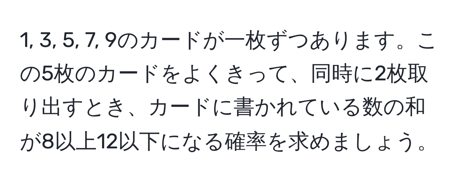 1, 3, 5, 7, 9のカードが一枚ずつあります。この5枚のカードをよくきって、同時に2枚取り出すとき、カードに書かれている数の和が8以上12以下になる確率を求めましょう。