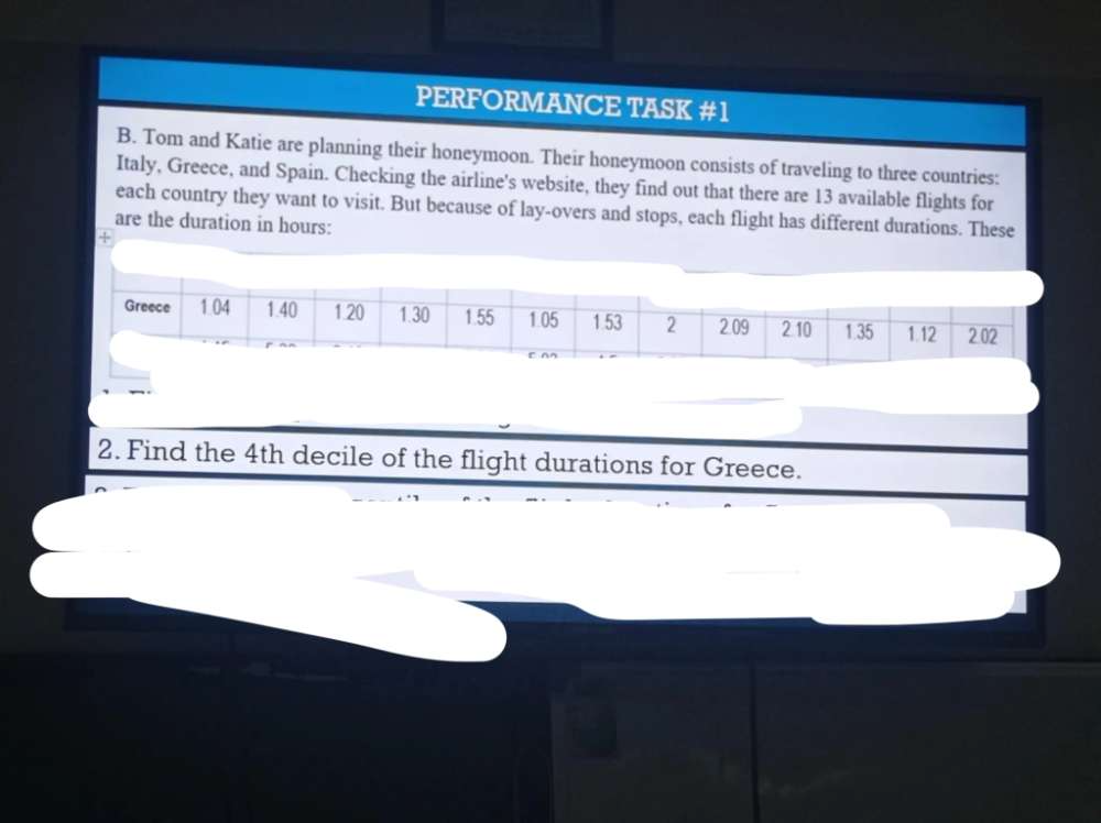 PERFORMANCE TASK #1 
B. Tom and Katie are planning their honeymoon. Their honeymoon consists of traveling to three countries: 
Italy, Greece, and Spain. Checking the airline's website, they find out that there are 13 available flights for 
each country they want to visit. But because of lay-overs and stops, each flight has different durations. These 
are the duration in hours : 
+ 
2. Find the 4th decile of the flight durations for Greece.