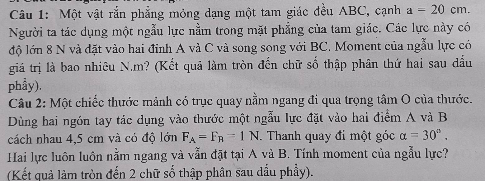 Một vật rắn phẳng mỏng dạng một tam giác đều ABC, cạnh a=20cm. 
Người ta tác dụng một ngẫu lực nằm trong mặt phẳng của tam giác. Các lực này có 
độ lớn 8 N và đặt vào hai đỉnh A và C và song song với BC. Moment của ngẫu lực có 
giá trị là bao nhiêu N. m? (Kết quả làm tròn đến chữ số thập phân thứ hai sau dấu 
phẩy). 
Câu 2: Một chiếc thước mảnh có trục quay nằm ngang đi qua trọng tâm O của thước. 
Dùng hai ngón tay tác dụng vào thước một ngẫu lực đặt vào hai điểm A và B
cách nhau 4,5 cm và có độ lớn F_A=F_B=1N. Thanh quay đi một góc alpha =30°. 
Hai lực luôn luôn nằm ngang và vẫn đặt tại A và B. Tính moment của ngẫu lực? 
(Kết quả làm tròn đến 2 chữ số thập phân sau dấu phẩy).