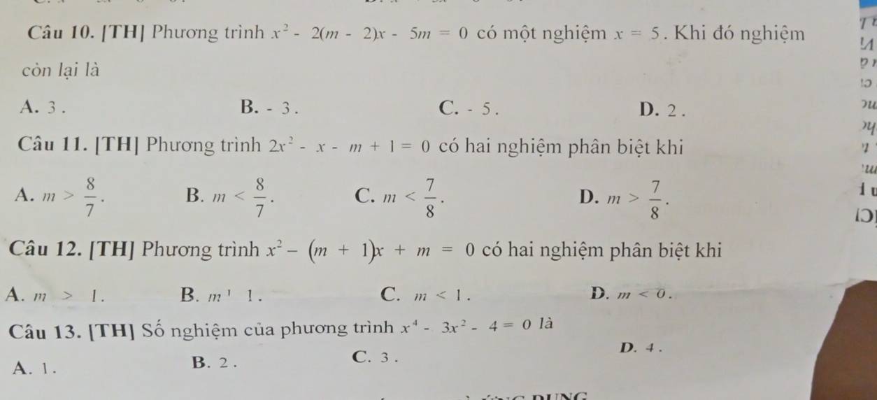 [TH] Phương trình x^2-2(m-2)x-5m=0 có một nghiệm x=5. Khi đó nghiệm T
!
còn lại là
71
10
A. 3. B. - 3. C. - 5. D. 2.
)
Câu 11. [TH] Phương trình 2x^2-x-m+1=0 có hai nghiệm phân biệt khi
'u
A. m> 8/7 . m . m . m> 7/8 . 
B.
C.
D.
d u
Câu 12. [TH] Phương trình x^2-(m+1)x+m=0 có hai nghiệm phân biệt khi
A. m>1. B. m^11. C. m<1</tex>. D. m<0</tex>. 
Câu 13. [TH] Số nghiệm của phương trình x^4-3x^2-4=0 là
C. 3.
A. 1. B. 2. D. 4.