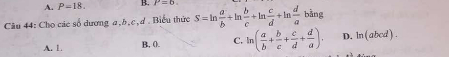 A. P=18. 
B. P=6. 
Câu 44: Cho các số dương a, b, c, d. Biểu thức S=ln  a/b +ln  b/c +ln  c/d +ln  d/a ba ing
A. 1. B. 0. C. ln ( a/b + b/c + c/d + d/a ). D. ln (abcd)