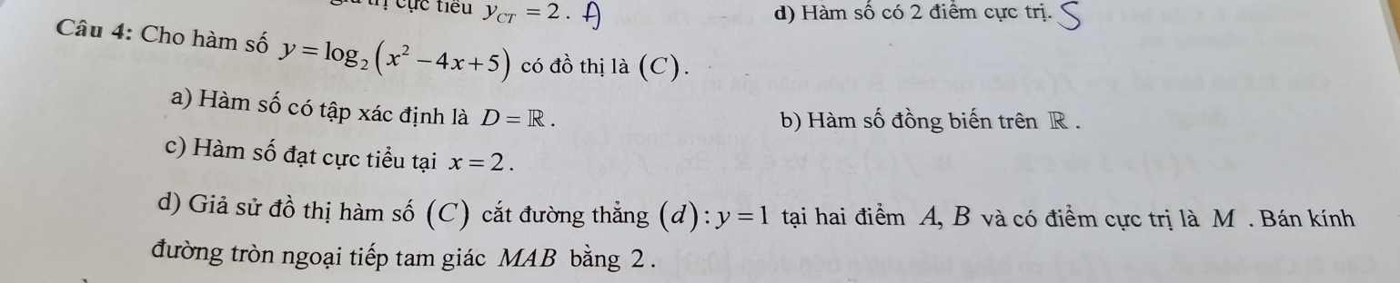 cục tiểu y_CT=2 d) Hàm số có 2 điểm cực trị.
Câu 4: Cho hàm số y=log _2(x^2-4x+5) có đồ thị là (C).
a) Hàm số có tập xác định là D=R.
b) Hàm số đồng biến trên R.
c) Hàm số đạt cực tiểu tại x=2. 
d) Giả sử đồ thị hàm số (C) cắt đường thẳng (d): y=1 tại hai điểm A, B và có điểm cực trị là M. Bán kính
đường tròn ngoại tiếp tam giác MAB bằng 2.