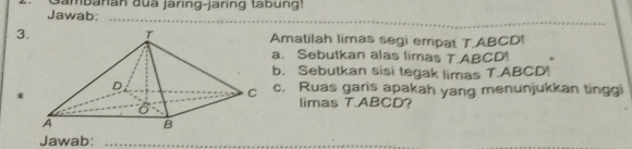 Jawab: ambanan đua jaring-jaring tabung! 
_ 
3Amatilah limas segi empat T. ABCD! 
a. Sebutkan alas limas T. ABCD! 
b. Sebutkan sisi tegak limas T. ABCD! 
c. Ruas garis apakah yang menunjukkan tinggi 
. 
limas T. ABCD ？ 
Jawab:_ 
__