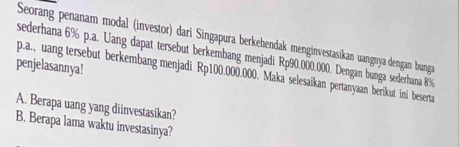 Seorang penanam modal (investor) dari Singapura berkehendak menginvestasikan uangnya dengan bunga 
sederhana 6% p.a. Uang dapat tersebut berkembang menjadi Rp90.000.000. Dengan bunga sederhana 8%
penjelasannya! 
p.a., uang tersebut berkembang menjadi Rp100.000.000. Maka selesaikan pertanyaan berikut ini beserta 
A. Berapa uang yang diinvestasikan? 
B. Berapa lama waktu investasinya?