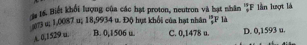 Biết khối lượng của các hạt proton, neutron và hạt nhân _9^(19)F ln lượt là
0073 u; 1,0087 u; 18,9934 u. Độ hụt khối của hạt nhân _9^(19)F là
A. 0,1529 u. B. 0,1506 u. C. 0,1478 u. D. 0,1593 u.