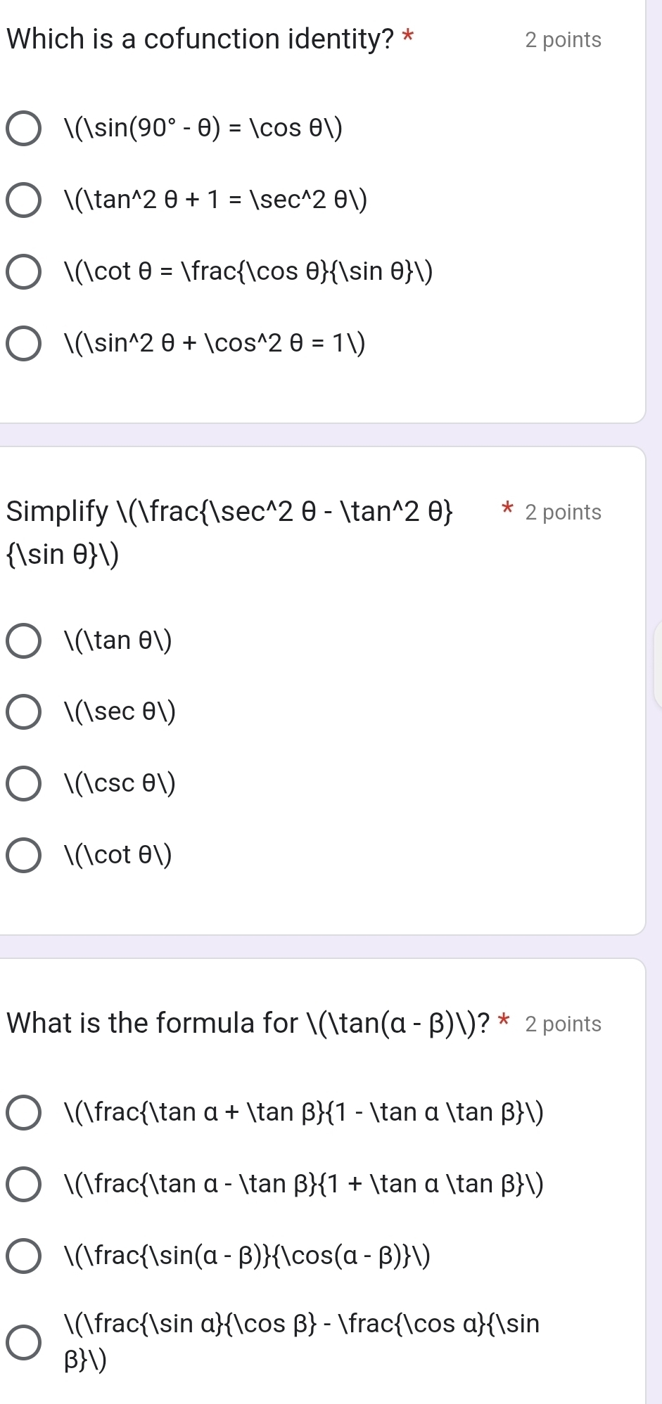 Which is a cofunction identity? * 2 points
|(|sin (90°-θ )=|cos θ |)
|(|tan^(wedge)2θ +1=|sec^(wedge)2θ |)
|(|cot θ =|frac |cos θ   |sin θ  |)
|(|sin^(wedge)2θ +|cos^(wedge)2θ =1|)
Simplify (frac c 1sec^(wedge)2θ -1tan^(wedge)2θ  ? 2 points
sin θ)
 (tan θ)
 (sec θ)
(csc θ)
(cot θ)
What is the formula for |(|tan (alpha -beta )|) ? * 2 points
(fractan a+|tan beta > 1-|tan alpha |tan beta  |)
(fractan α - tan β  1+|tan alpha |tan beta  |)
(fracsin (alpha -beta )  1cos (alpha -beta ) )
(fracsin α cos beta -1frac |cos alpha sin
β)