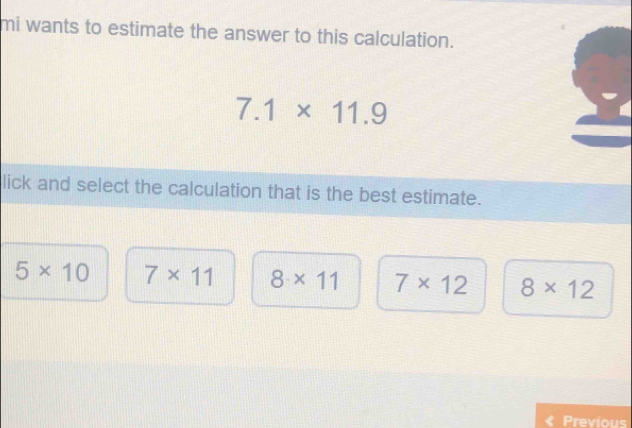 mi wants to estimate the answer to this calculation.
7.1* 11.9
lick and select the calculation that is the best estimate.
5* 10 7* 11 8* 11 7* 12 8* 12
« Previous