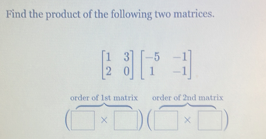 Find the product of the following two matrices.
beginbmatrix 1&3 2&0endbmatrix beginbmatrix -5&-1 1&-1endbmatrix
order of 1st matrix order of 2nd matrix
(□ * □ )(□ * □ )