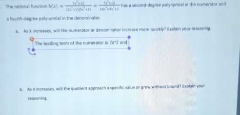 The rational function h(x)= (7x^2+12)/(2x^2+1)(3x^2+2) = (7x^2+12)/10x^4+9x^2+2  has a second-degree polynomial in the numerator and 
a fourth-degree polynomial in the denominator. 
a. As x increases, will the numerator or denominator increase more quickly? Explain your reasoning. 
The leading term of the numerator is 7x^(wedge)2 and 
b. As x increases, will the quotient approach a specific value or grow without bound? Explain your 
reasoning.