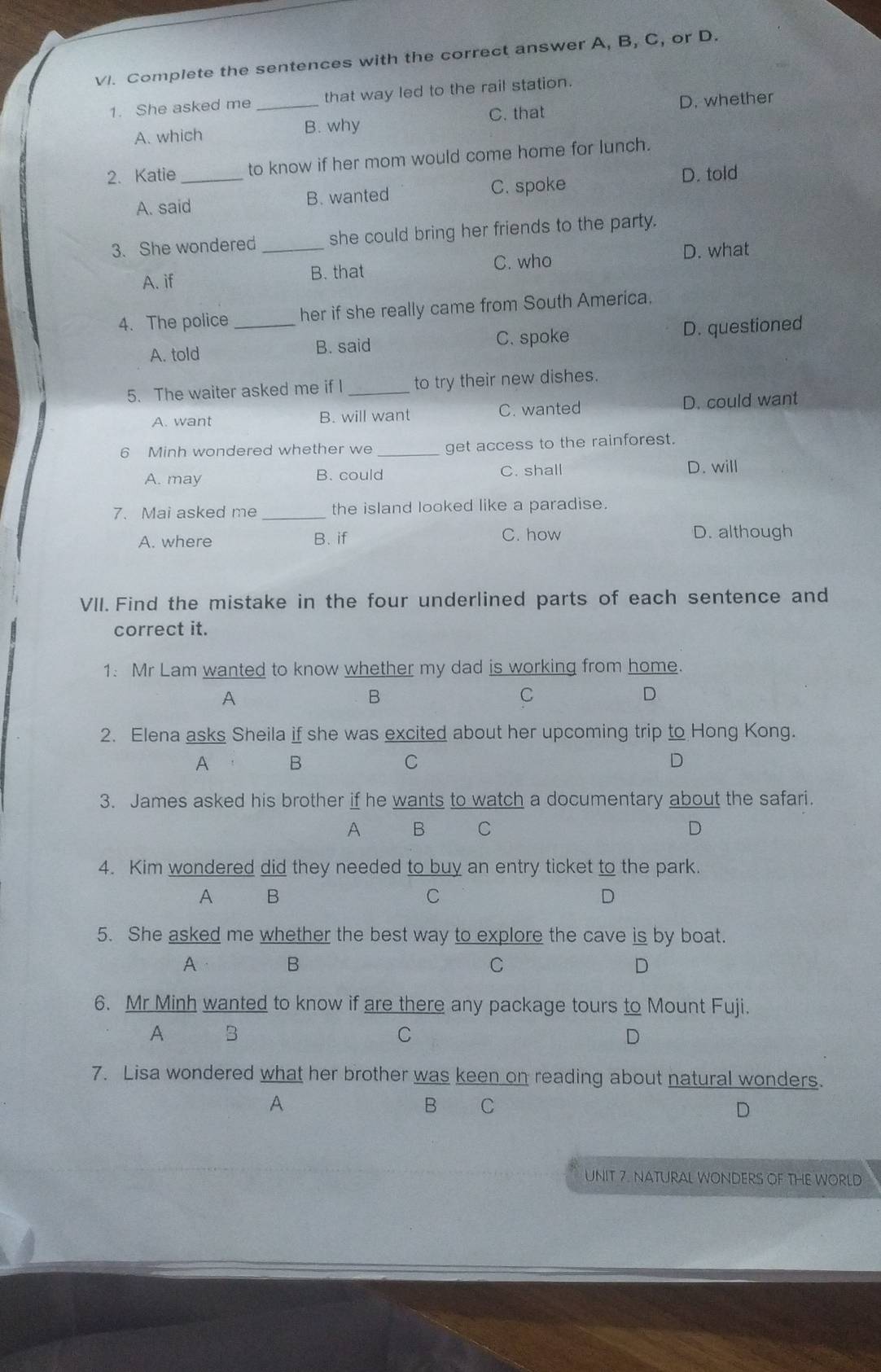 V/. Complete the sentences with the correct answer A, B, C, or D.
1. She asked me _that way led to the rail station.
C. that
A. which B. why D. whether
2. Katie _to know if her mom would come home for lunch.
A. said B. wanted C. spoke D. told
3. She wondered _she could bring her friends to the party.
A. if B. that C. who
D. what
4. The police _her if she really came from South America,
A. told B. said C. spoke D. questioned
5. The waiter asked me if I _to try their new dishes.
A. want B. will want C. wanted D. could want
6 Minh wondered whether we _get access to the rainforest.
A. may B. could C. shall
D. will
7. Mai asked me _the island looked like a paradise.
A. where B. if C. how D. although
VII. Find the mistake in the four underlined parts of each sentence and
correct it.
1: Mr Lam wanted to know whether my dad is working from home.
A
B
C
D
2. Elena asks Sheila if she was excited about her upcoming trip to Hong Kong.
A B
C
D
3. James asked his brother if he wants to watch a documentary about the safari.
A B C D
4. Kim wondered did they needed to buy an entry ticket to the park.
A B
C
D
5. She asked me whether the best way to explore the cave is by boat.
A B
C
D
6. Mr Minh wanted to know if are there any package tours to Mount Fuji.
A B
C
D
7. Lisa wondered what her brother was keen on reading about natural wonders.
A
B C
D
UNIT 7. NATURAL WONDERS OF THE WORLD