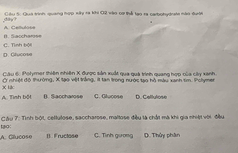 Quá trình quang hợp xảy ra khi O2 vào cơ thể tạo ra carbohydrate nào dưới
đây?
A. Cellulose
B. Saccharose
C. Tinh bột
D. Glucose
Câu 6: Polymer thiên nhiên X được sản xuất qua quá trình quang hợp của cây xanh.
Ở nhiệt độ thường, X tạo vệt trắng, ít tan trong nước tạo hồ màu xanh tim. Polymer
χ là:
A. Tình bột B. Saccharose C. Glucose D. Cellulose
Câu 7: Tinh bột, cellulose, saccharose, maltose đều là chất mà khi gia nhiệt với đều
tạo:
A. Glucose B. Fructose C. Tinh gương D. Thủy phân