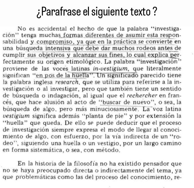 ¿Parafrase el siguiente texto ? 
No es accidental el hecho de que la palabra ‘investiga- 
ción'' tenga muchas formas diferentes de asumir esta respon- 
sabilidad y compromiso, ya que en la práctica se convierte en 
una búsqueda intensiva que debe dar muchos rodeos antes de 
cumplir sus objetivos y alcanzar sus fines, lo cual explica per- 
fectamente su origen etimológico. La palabra “investigación’ 
proviene de las vocés latinas in-vestigium, que literalmente 
significan “en pos de la huella”. Un significado parecido tiene 
la palabra inglesa research, que se utiliza para referirse a la in- 
vestigación o al investigar, pero que también tiene un sentido 
de búsqueda o indagación, al igual que el rechercher en fran- 
cés, que hace alusión al acto de “buscar de nuevo”, o sea, la 
búsqueda de algo. pero más minuciosamente. La voz latina 
vestigium significa además “planta de pie” y por extensión la 
“huella” que queda. De ello se puede deducir que el proceso 
de investigación siempre expresa el modo de llegar al conoci- 
miento de algo,con esfuerzo, por la vía indirecta de un 'ro- 
deo'', siguiendo una huella o un vestigio, por un largo camino 
en forma sistemática, o sea, con método. 
En la historia de la filosofía no ha existido pensador que 
no se haya preocupado directa o indirectamente del tema, ya 
que problemáticas como las del proceso del conocimiento, re-