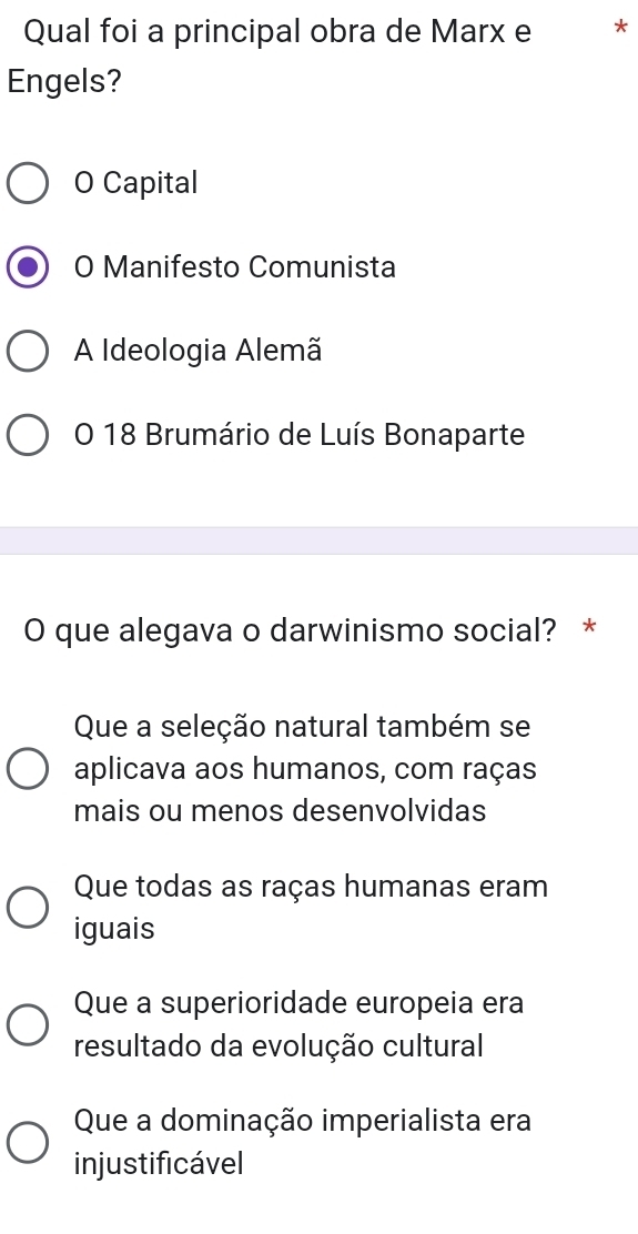 Qual foi a principal obra de Marx e
Engels?
O Capital
O Manifesto Comunista
A Ideologia Alemã
O 18 Brumário de Luís Bonaparte
O que alegava o darwinismo social? *
Que a seleção natural também se
aplicava aos humanos, com raças
mais ou menos desenvolvidas
Que todas as raças humanas eram
iguais
Que a superioridade europeia era
resultado da evolução cultural
Que a dominação imperialista era
injustificável