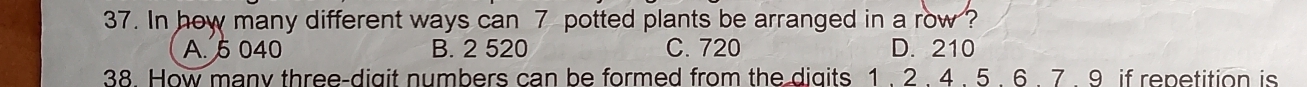 In how many different ways can 7 potted plants be arranged in a row ?
A. 5 040 B. 2 520 C. 720 D. 210
38. How many three-digit numbers can be formed from the digits 1 . 2. 4. 5. 6. 7. 9 if repetition is