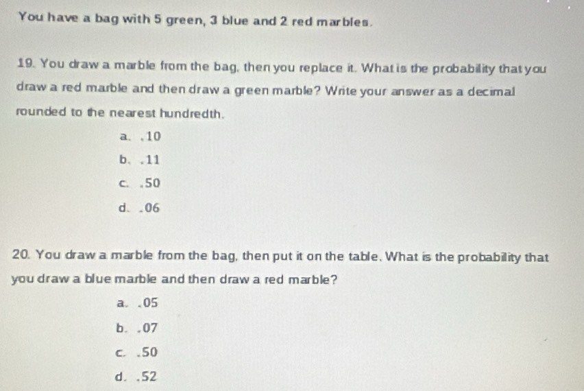 You have a bag with 5 green, 3 blue and 2 red marbles.
19. You draw a marble from the bag, then you replace it. What is the probability that you
draw a red marble and then draw a green marble? Write your answer as a decimal
rounded to the nearest hundredth .
a. , 10
b. . 11
c. . 50
d. . 06
20. You draw a marble from the bag, then put it on the table. What is the probability that
you draw a blue marble and then draw a red marble?
a. . 05
b. . 07
c. . 50
d. . 52