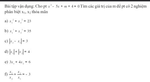 Bải tập vận dụng: Cho pt x^2-5x+m+4=0 Tìm các giá trị của m để pt có 2 nghiệm
phân biệt x_1, x_2 thóa mãn
a) x_1^(2+x_2^2=23
b) x_1^3+x_2^3=35
c) |x_2)-x_1|=3
d) |x_1|+|x_2|=4
e) 3x_1+4x_2=6
f) frac x_1x_2+frac x_2x_1=-3