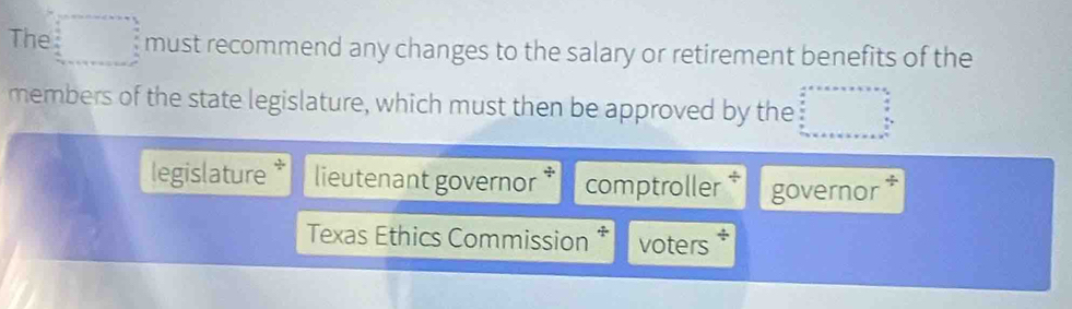 The □ □ must recommend any changes to the salary or retirement benefits of the 
members of the state legislature, which must then be approved by the □  
legislature lieutenant governor * comptroller governor * 
Texas Ethics Commission * voters